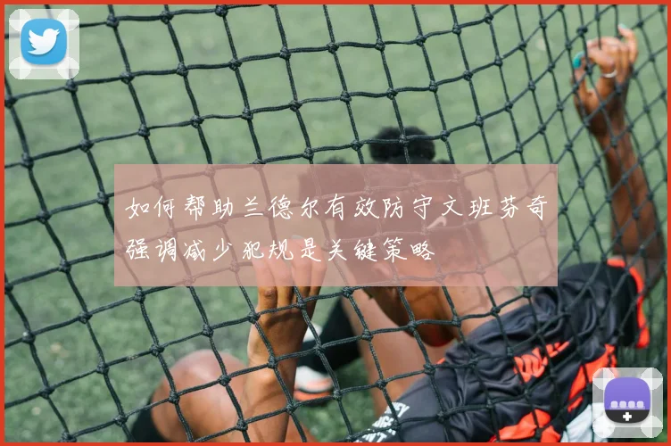 如何帮助兰德尔有效防守文班芬奇强调减少犯规是关键策略