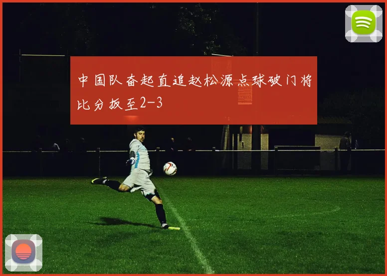 中国队奋起直追赵松源点球破门将比分扳至2-3