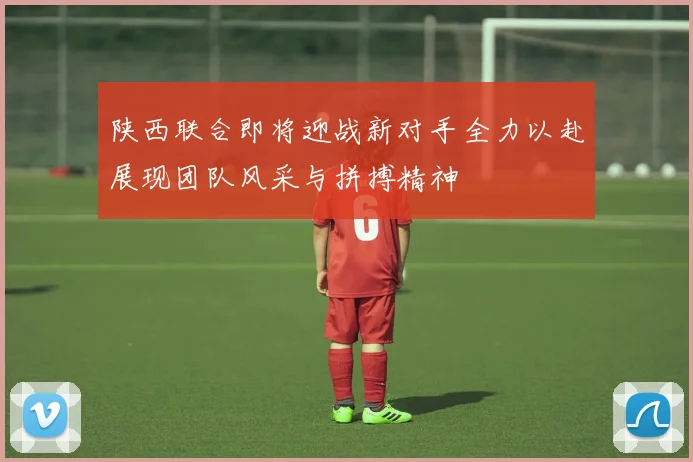 陕西联合即将迎战新对手全力以赴展现团队风采与拼搏精神
