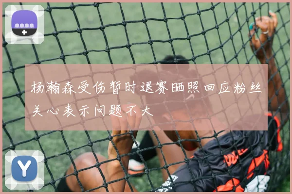 杨瀚森受伤暂时退赛晒照回应粉丝关心表示问题不大