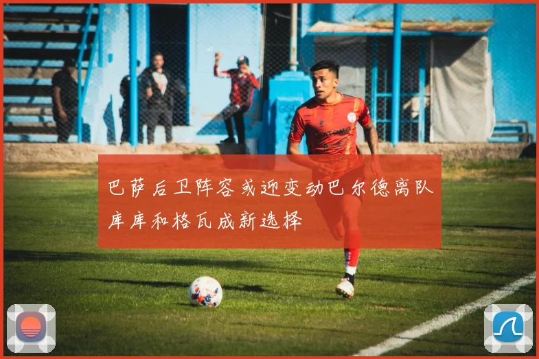 巴萨后卫阵容或迎变动巴尔德离队库库和格瓦成新选择