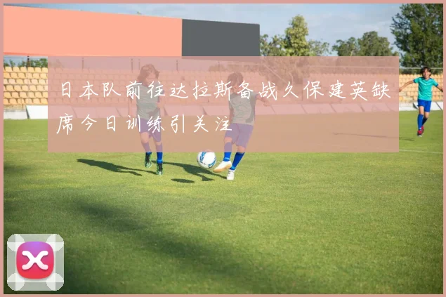 日本队前往达拉斯备战久保建英缺席今日训练引关注