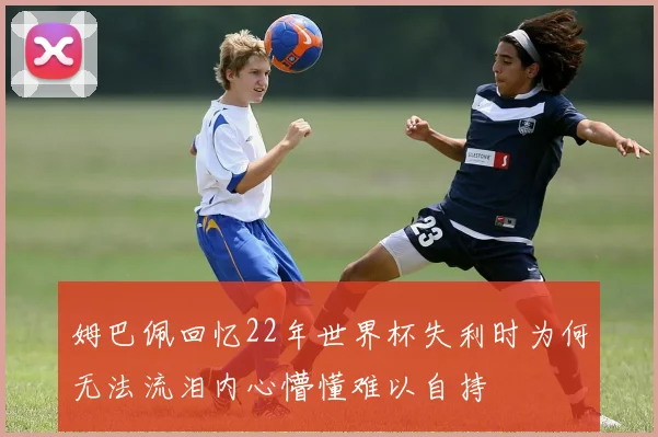 姆巴佩回忆22年世界杯失利时为何无法流泪内心懵懂难以自持