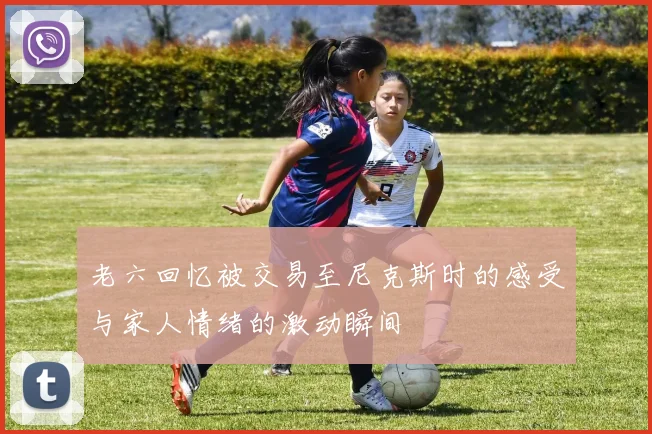 老六回忆被交易至尼克斯时的感受与家人情绪的激动瞬间