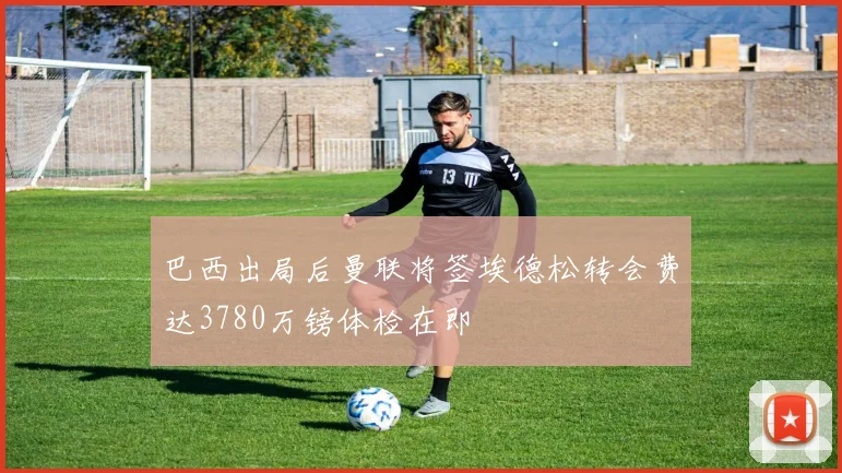 巴西出局后曼联将签埃德松转会费达3780万镑体检在即