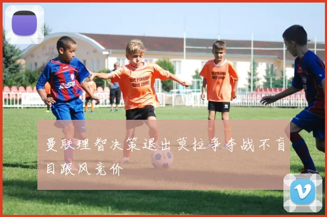 曼联理智决策退出莫拉争夺战不盲目跟风竞价