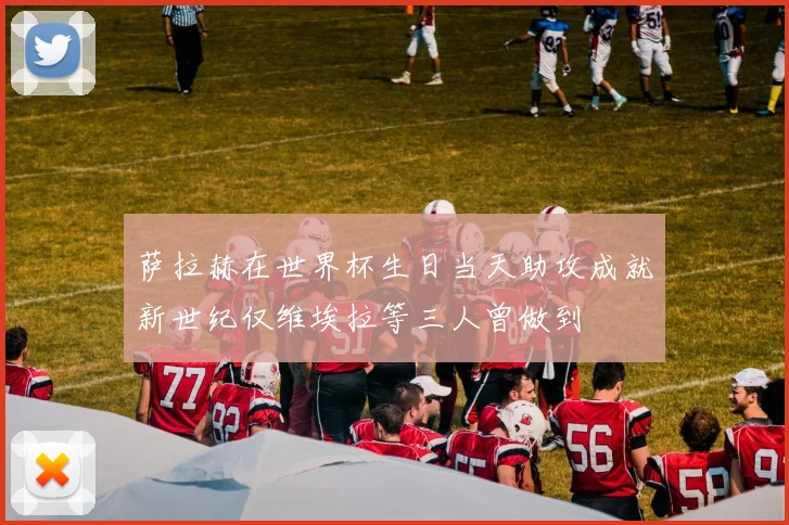 萨拉赫在世界杯生日当天助攻成就新世纪仅维埃拉等三人曾做到