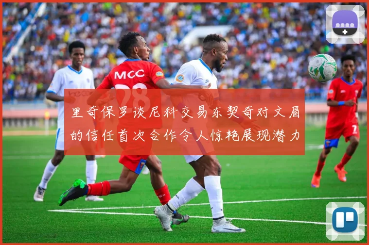 里奇保罗谈尼科交易东契奇对文眉的信任首次合作令人惊艳展现潜力