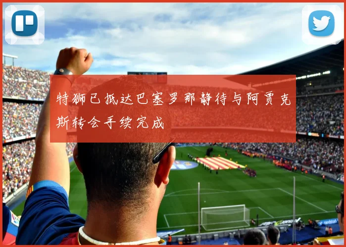 特狮已抵达巴塞罗那静待与阿贾克斯转会手续完成