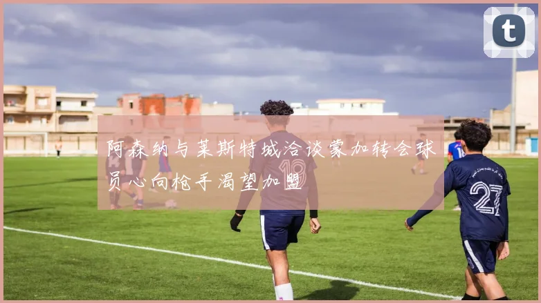 阿森纳与莱斯特城洽谈蒙加转会球员心向枪手渴望加盟