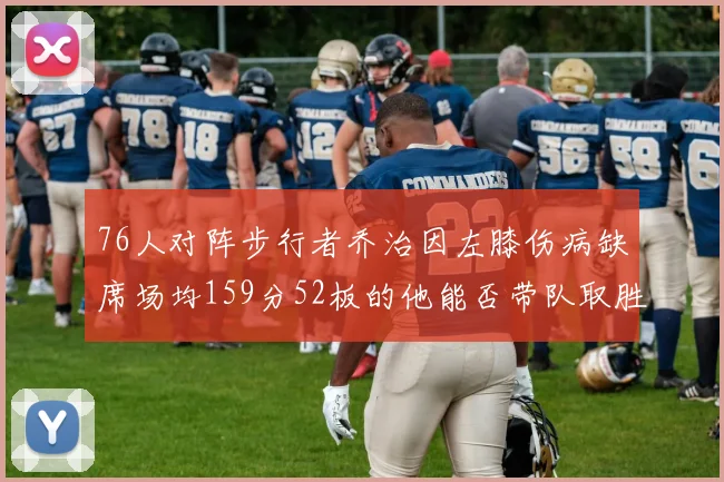 76人对阵步行者乔治因左膝伤病缺席场均159分52板的他能否带队取胜
