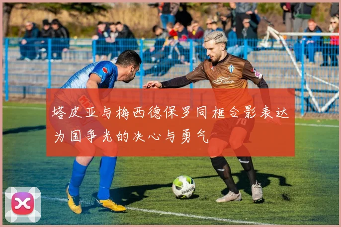 塔皮亚与梅西德保罗同框合影表达为国争光的决心与勇气