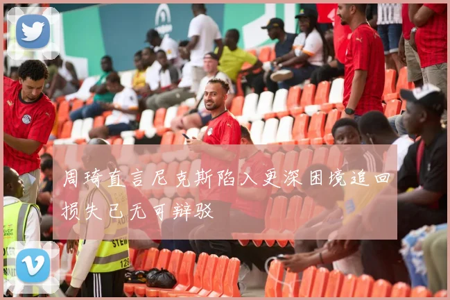 周琦直言尼克斯陷入更深困境追回损失已无可辩驳