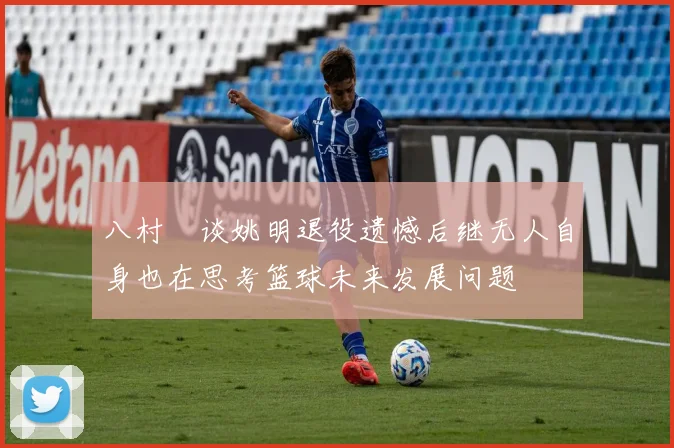 八村塁谈姚明退役遗憾后继无人自身也在思考篮球未来发展问题