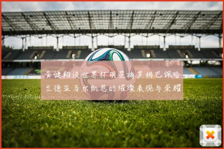 黄健翔谈世界杯明星梅罗姆巴佩哈兰德亚马尔凯恩的璀璨表现与荣耀时刻