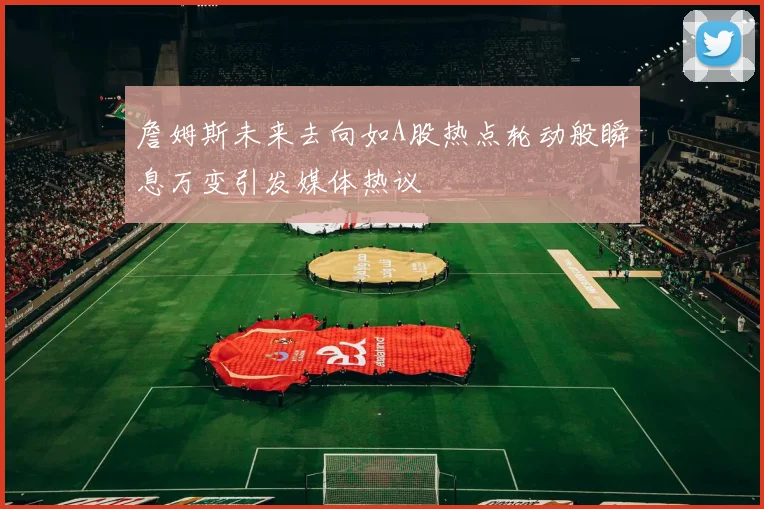 詹姆斯未来去向如A股热点轮动般瞬息万变引发媒体热议