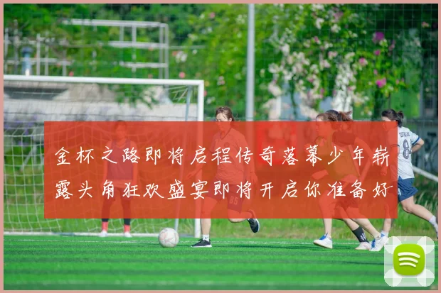 金杯之路即将启程传奇落幕少年崭露头角狂欢盛宴即将开启你准备好了吗