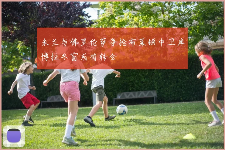 米兰与佛罗伦萨争抢布莱顿中卫库博拉冬窗或将转会