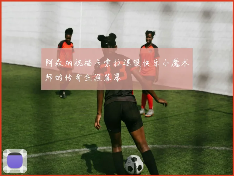阿森纳祝福卡索拉退役快乐小魔术师的传奇生涯落幕