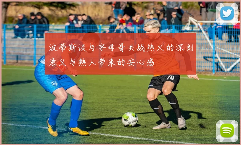 波蒂斯谈与字母哥共战热火的深刻意义与熟人带来的安心感
