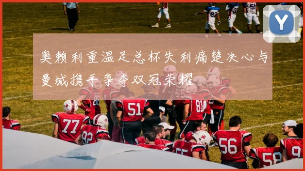 奥赖利重温足总杯失利痛楚决心与曼城携手争夺双冠荣耀