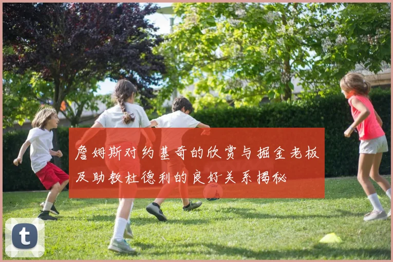 詹姆斯对约基奇的欣赏与掘金老板及助教杜德利的良好关系揭秘