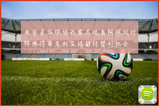 老爸亲临现场西蒙尼观看阿根廷对阵佛得角朱利亚诺静待替补机会