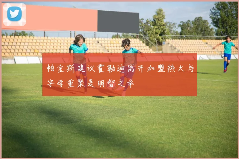 帕金斯建议霍勒迪离开加盟热火与字母重聚是明智之举