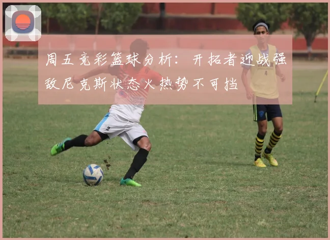 周五竞彩篮球分析：开拓者迎战强敌尼克斯状态火热势不可挡